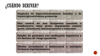 Sospecha de hipercolesterolemia familiar y de
hipertrigliceridemias primarias
Mal control de una dislipemia asociada a
insuficiencia renal grave, hepatopatía crónica
grave, tratamiento inmunosupresor o embarazo
Estudio de pacientes con cardiopatía isquémica y
sin factores de riesgo aparentes
Efectos secundarios o intolerancia a múltiples
fármacos hipolipemiantes
 