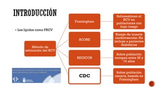 § Los lípidos como FRCV
Método de
estimación del RCV
Framingham
Sobreestiman el
RCV en
poblaciones con
bajo riesgo
SCORE
Riesgo de muerte
cardiovascular. No
incluye a pacientes
diabéticos
REGICOR
Sobre población
europea entre 35 y
74 años
CDC
Sobre población
canaria, basada en
Framingham
 