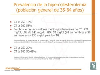 Prevalencia de la hipercolesterolemia
(población general de 35-64 años)
• CT ≥ 250 18%
• CT ≥ 200 58%
• Se obtuvieron unos valores medios poblacionales de CT: 221
mg/dl, LDL de 141 mg/dl, HDL 53 mg/dl (48 en hombres y 58
en mujeres) y 135 mg/dl para los TG
• CT ≥ 250 20%
• CT ≥ 200 50-69%
Gutiérrez Fuentes JA, Gómez Gerique JA, Gimenez de la Cámara A, Rubio MA, García Hernández A, Aristegui I. Dieta y riesgo
cardiovascular (DRECE II). Descripción de la evolución del perfíl cardiovascular. Med Clin (Barc). 2000; 115:726-9
Medrano MJ, Cerrato E, Boix R, Delgado-Rodríguez M. Factores de riesgo cardiovascular en La población española:
metaanálisis de estudios transversales. Med Clin (Barc). 2005; 124:606-12
 