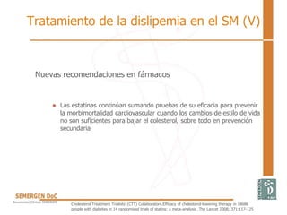 Nuevas recomendaciones en fármacos
• Las estatinas continúan sumando pruebas de su eficacia para prevenir
la morbimortalidad cardiovascular cuando los cambios de estilo de vida
no son suficientes para bajar el colesterol, sobre todo en prevención
secundaria
Cholesterol Treatment Trialists' (CTT) Collaborators.Efficacy of cholesterol-lowering therapy in 18686
people with diabetes in 14 randomised trials of statins: a meta-analysis .The Lancet 2008; 371:117-125
Tratamiento de la dislipemia en el SM (V)
 