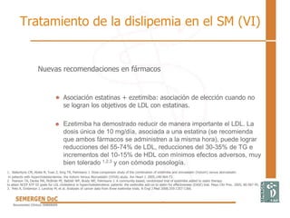 Nuevas recomendaciones en fármacos
• Asociación estatinas + ezetimiba: asociación de elección cuando no
se logran los objetivos de LDL con estatinas.
• Ezetimiba ha demostrado reducir de manera importante el LDL. La
dosis única de 10 mg/día, asociada a una estatina (se recomienda
que ambos fármacos se administren a la misma hora), puede lograr
reducciones del 55-74% de LDL, reducciones del 30-35% de TG e
incrementos del 10-15% de HDL con mínimos efectos adversos, muy
bien tolerado 1,2,3 y con cómoda posología.
Tratamiento de la dislipemia en el SM (VI)
1. Ballantyne CM, Abate N, Yuan Z, King TR, Palmisano J. Dose-comparison study of the combination of ezetimibe and simvastatin (Vytorin) versus atorvastatin
in patients with hypercholesterolemia: the Vytorin Versus Atorvastatin (VYVA) study. Am Heart J. 2005;149:464-73.
2. Pearson TA, Denke MA, McBride PE, Battisti WP, Brady WE, Palmisano J. A community-based, randomized trial of ezetimibe added to statin therapy
to attain NCEP ATP III goals for LDL cholesterol in hypercholesterolemic patients: the ezetimibe add-on to statin for effectiveness (EASE) trial. Mayo Clin Proc. 2005; 80:587-95.
3. Peto R, Emberson J, Landray M, et al. Analyses of cancer data from three ezetimibe trials. N Engl J Med 2008;359:1357-1366.
 