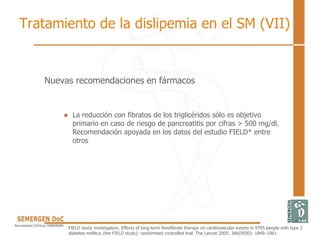 Nuevas recomendaciones en fármacos
• La reducción con fibratos de los triglicéridos sólo es objetivo
primario en caso de riesgo de pancreatitis por cifras > 500 mg/dl.
Recomendación apoyada en los datos del estudio FIELD* entre
otros
FIELD study investigators. Effects of long-term fenofibrate therapy on cardiovascular events in 9795 people with type 2
diabetes mellitus (the FIELD study): randomised controlled trial. The Lancet 2005; 366(9500): 1849–1861
Tratamiento de la dislipemia en el SM (VII)
 