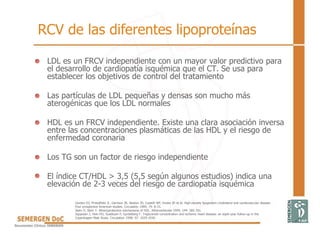 • LDL es un FRCV independiente con un mayor valor predictivo para
el desarrollo de cardiopatía isquémica que el CT. Se usa para
establecer los objetivos de control del tratamiento
• Las partículas de LDL pequeñas y densas son mucho más
aterogénicas que los LDL normales
• HDL es un FRCV independiente. Existe una clara asociación inversa
entre las concentraciones plasmáticas de las HDL y el riesgo de
enfermedad coronaria
• Los TG son un factor de riesgo independiente
• El índice CT/HDL > 3,5 (5,5 según algunos estudios) indica una
elevación de 2-3 veces del riesgo de cardiopatía isquémica
Gordon DJ, Probstfield JL, Garrison JR, Neaton JD, Castelli WP, Knoke JD et al. High-density lipoprotein cholesterol and cardiovascular disease.
Four prospective American studies. Circulation 1989; 79: 8-15.
Stein O, Stein Y. Atheroprotective mechanisms of HDL. Atherosclerosis 1999; 144: 285-301.
Jeppesen J, Hein HO, Suadicani P, Gyntelberg F. Triglyceride concentration and ischemic heart disease: an eight-year follow-up in the
Copenhagen Male Study. Circulation 1998; 97: 1029-1036.
RCV de las diferentes lipoproteínas
 