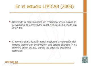 Utilizando la determinación de creatinina sérica aislada la
prevalencia de enfermedad renal crónica (ERC) oculta era
del 2,4%
Si se valoraba la función renal mediante la valoración del
filtrado glomerular encontraron que estaba alterado (< 60
ml/min) en un 16,2%, siendo las cifras de creatinina
normales
En el estudio LIPICAB (2008)
 