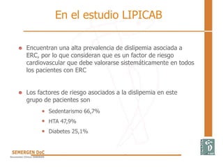 Encuentran una alta prevalencia de dislipemia asociada a
ERC, por lo que consideran que es un factor de riesgo
cardiovascular que debe valorarse sistemáticamente en todos
los pacientes con ERC
Los factores de riesgo asociados a la dislipemia en este
grupo de pacientes son
Sedentarismo 66,7%
HTA 47,9%
Diabetes 25,1%
En el estudio LIPICAB
 