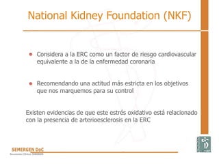 Considera a la ERC como un factor de riesgo cardiovascular
equivalente a la de la enfermedad coronaria
Recomendando una actitud más estricta en los objetivos
que nos marquemos para su control
Existen evidencias de que este estrés oxidativo está relacionado
con la presencia de arterioesclerosis en la ERC
National Kidney Foundation (NKF)
 