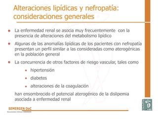 La enfermedad renal se asocia muy frecuentemente con la
presencia de alteraciones del metabolismo lipídico
Algunas de las anomalías lipídicas de los pacientes con nefropatía
presentan un perfil similar a las consideradas como aterogénicas
en la población general
La concurrencia de otros factores de riesgo vascular, tales como
hipertensión
diabetes
alteraciones de la coagulación
han ensombrecido el potencial aterogénico de la dislipemia
asociada a enfermedad renal
Alteraciones lipídicas y nefropatía:
consideraciones generales
 