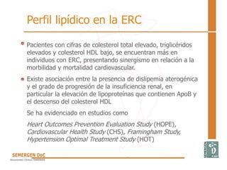 Pacientes con cifras de colesterol total elevado, triglicéridos
elevados y colesterol HDL bajo, se encuentran más en
individuos con ERC, presentando sinergismo en relación a la
morbilidad y mortalidad cardiovascular.
Existe asociación entre la presencia de dislipemia aterogénica
y el grado de progresión de la insuficiencia renal, en
particular la elevación de lipoproteínas que contienen ApoB y
el descenso del colesterol HDL
Se ha evidenciado en estudios como
Heart Outcomes Prevention Evaluation Study (HOPE),
Cardiovascular Health Study (CHS), Framingham Study,
Hypertension Optimal Treatment Study (HOT)
Perfil lipídico en la ERC
 