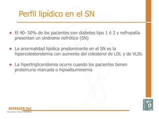 El 40- 50% de los pacientes con diabetes tipo 1 ó 2 y nefropatía
presentan un síndrome nefrótico (SN)
La anormalidad lipídica predominante en el SN es la
hipercolesterolemia con aumento del colesterol de LDL y de VLDL
La hipertrigliceridemia ocurre cuando los pacientes tienen
proteinuria marcada o hipoalbuminemia
Perfil lipídico en el SN
 
