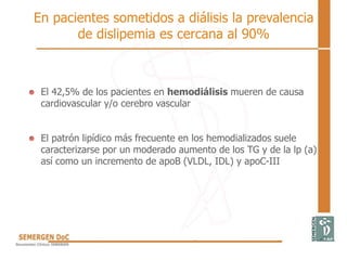 En pacientes sometidos a diálisis la prevalencia
de dislipemia es cercana al 90%
El 42,5% de los pacientes en hemodiálisis mueren de causa
cardiovascular y/o cerebro vascular
El patrón lipídico más frecuente en los hemodializados suele
caracterizarse por un moderado aumento de los TG y de la lp (a)
así como un incremento de apoB (VLDL, IDL) y apoC-III
 