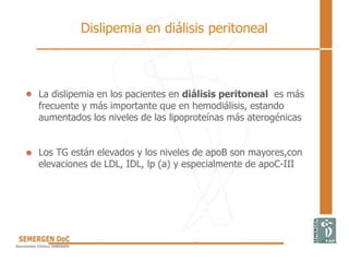 La dislipemia en los pacientes en diálisis peritoneal es más
frecuente y más importante que en hemodiálisis, estando
aumentados los niveles de las lipoproteínas más aterogénicas
Los TG están elevados y los niveles de apoB son mayores,con
elevaciones de LDL, IDL, lp (a) y especialmente de apoC-III
Dislipemia en diálisis peritoneal
 