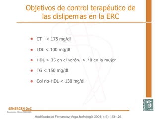 CT < 175 mg/dl
LDL < 100 mg/dl
HDL > 35 en el varón, > 40 en la mujer
TG < 150 mg/dl
Col no-HDL < 130 mg/dl
Objetivos de control terapéutico de
las dislipemias en la ERC
Modificado de Fernandez-Vega. Nefrología 2004; 4(6): 113-126
 