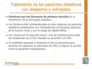 Estatinas son los fármacos de primera elección en el
tratamiento de la nefropatía diabética.
Los fibratos están contraindicados en este subgrupo de pacientes
diabéticos dislipémicos con nefropatía por el frecuente deterioro
de la función renal, y por el riesgo de rabdomiólisis.
Las resinas son la segunda opción, tras las estatinas para tratar
las dislipemias con C-LDL elevado en pacientes con ERC.
La ezetimiba asociada a estatinas es útil en pacientes para
alcanzar los objetivos en pacientes con ERC y mejorar la función
renal en pacientes trasplantados.
Tratamiento de los pacientes diabéticos
con dislipemia y nefropatía
 