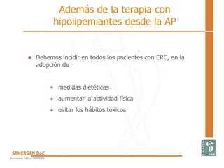 Debemos incidir en todos los pacientes con ERC, en la
adopción de
medidas dietéticas
aumentar la actividad física
evitar los hábitos tóxicos
Además de la terapia con
hipolipemiantes desde la AP
 