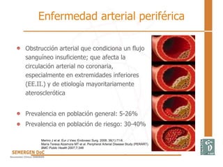 Enfermedad arterial periférica
• Obstrucción arterial que condiciona un flujo
sanguíneo insuficiente; que afecta la
circulación arterial no coronaria,
especialmente en extremidades inferiores
(EE.II.) y de etiología mayoritariamente
aterosclerótica
• Prevalencia en población general: 5-26%
• Prevalencia en población de riesgo: 30-40%
Merino J et al. Eur J Vasc Endovasc Surg. 2008; 36(1):71-6.
María Teresa Alzamora MT et al. Peripheral Arterial Disease Study (PERART).
BMC Public Health 2007;7:348
 