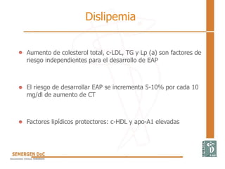 Dislipemia
 Aumento de colesterol total, c-LDL, TG y Lp (a) son factores de
riesgo independientes para el desarrollo de EAP
 El riesgo de desarrollar EAP se incrementa 5-10% por cada 10
mg/dl de aumento de CT
 Factores lipídicos protectores: c-HDL y apo-A1 elevadas
 
