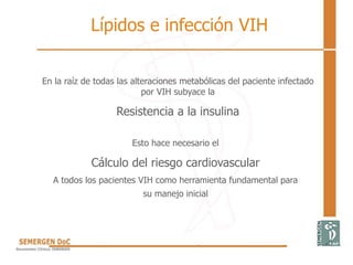 En la raíz de todas las alteraciones metabólicas del paciente infectado
por VIH subyace la
Resistencia a la insulina
Esto hace necesario el
Cálculo del riesgo cardiovascular
A todos los pacientes VIH como herramienta fundamental para
su manejo inicial
Lípidos e infección VIH
 