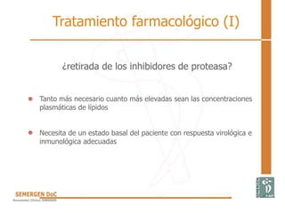 ¿retirada de los inhibidores de proteasa?
• Tanto más necesario cuanto más elevadas sean las concentraciones
plasmáticas de lípidos
• Necesita de un estado basal del paciente con respuesta virológica e
inmunológica adecuadas
Tratamiento farmacológico (I)
 