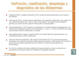 Definición, clasificación, despistaje y
diagnóstico de las dislipemias
• Dislipemia (DLP): cualquier alteración en los niveles de lípidos plasmáticos, por exceso o
por defecto
• Hiperlipemia (HLP): concentraciones plasmáticas de colesterol, triglicéridos o de ambas a la
vez, superiores (sobre todo ↑ LDL y VLDL) a los valores “normales” para la población
general, por encima de las cuales la intervención es recomendable
• Hipercolesterolemia: HLP frecuente e importante por su trascendencia etiopatogénica en la
enfermedad cardiovascular (ECV) arteriosclerótica. ↑ c-LDL y ↓ c-HDL son factores de riesgo
cardiovascular (FRCV) modificables y causales
• Hipertrigliceridemia: posee un papel incierto en el desarrollo de la arteriosclerosis y es
considerada como un FRCV condicional
• Cifras de decisión terapéutica: 250 mg/dl (6,48 mmol/l) de CT en prevención primaria
(pacientes con ausencia de eventos cardiovasculares previos) y 200 mg/dl (5,18 mmol/l) en
prevención secundaria (pacientes que han sufrido un evento cardiovascular con
anterioridad)
• El c-LDL se considera el mejor predictor de riesgo coronario, ya que su descenso se
acompaña de una disminución de morbilidad y mortalidad coronaria
 