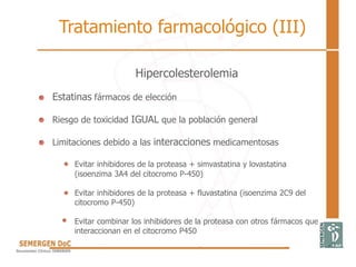 Tratamiento farmacológico (III)
Hipercolesterolemia
• Estatinas fármacos de elección
• Riesgo de toxicidad IGUAL que la población general
• Limitaciones debido a las interacciones medicamentosas
Evitar inhibidores de la proteasa + simvastatina y lovastatina
(isoenzima 3A4 del citocromo P-450)
Evitar inhibidores de la proteasa + fluvastatina (isoenzima 2C9 del
citocromo P-450)
Evitar combinar los inhibidores de la proteasa con otros fármacos que
interaccionan en el citocromo P450
 