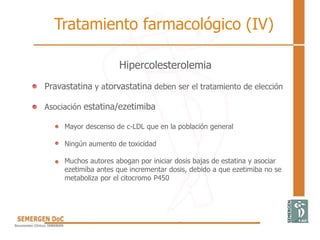Hipercolesterolemia
• Pravastatina y atorvastatina deben ser el tratamiento de elección
• Asociación estatina/ezetimiba
Mayor descenso de c-LDL que en la población general
Ningún aumento de toxicidad
Muchos autores abogan por iniciar dosis bajas de estatina y asociar
ezetimiba antes que incrementar dosis, debido a que ezetimiba no se
metaboliza por el citocromo P450
Tratamiento farmacológico (IV)
 