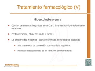 Hipercolesterolemia
• Control de enzimas hepáticas entre 2 y 12 semanas inicio tratamiento
estatinas.
• Posteriormente, al menos cada 6 meses
• La enfermedad hepática (activa o crónica), contraindica estatinas
Alta prevalencia de coinfección por virus de la hepatitis C
Potencial hepatotoxicidad de los fármacos antirretrovirales
Tratamiento farmacológico (V)
 