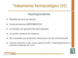 Hipertrigliceridemia
• Fibratos fármacos de elección
• Fundamentalmente GEMFIBROCILO
• Los fibratos son generalmente bien tolerados
• Se pueden combinar con estatinas
• No es probable que produzcan interacciones con los antirretrovirales
• Inducen reducción c-LDL: buena opción en VIH + hipertrigliceridemia +
aumento moderado de c-LDL
Tratamiento farmacológico (VI)
 