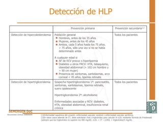 Prevención primaria Prevención secundaria1,2
Detección de hipercolesterolemia Población general
Hombres, antes de los 35 años
Mujeres, antes de los 45 años
Ambos, cada 5 años hasta los 75 años.
> 75 años, sólo una vez si no se había
determinado antes
A cualquier edad si
AF de ECV precoz o hiperlipemia
Diabetes u otros FRCV: HTA, tabaquismo,
obesidad abdominal (> 102 cm hombre y
> 90 cm mujer)
Presencia de xantomas, xantelasmas, arco
corneal < 45 años, lipemia retinalis
Todos los pacientes
Detección de hipertrigliceridemia Sospecha hipertrigliceridemia 1ª: pancreatitis,
xantomas, xantelasmas, lipemia retinalis,
suero opalescente
Hipertrigliceridemia 2ª: alcoholismo
Enfermedades asociadas y RCV: diabetes,
HTA, obesidad abdominal, insuficiencia renal
crónica
Todos los pacientes
Detección de HLP
(1)Enfermedad isquémica del corazón, enfermedad vascular cerebral o enfermedad vascular periférica.
(2)En estos casos además de CT, debe solicitarse chal y triglicéridos para calcular el cLDL mediante fórmula de Friedewald
(siempre que los triglicéridos no superen los 400 mg/dl): cLDL = CT – (cHDL + triglicéridos/5 mg/dl).
 