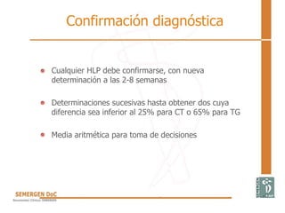 Confirmación diagnóstica
• Cualquier HLP debe confirmarse, con nueva
determinación a las 2-8 semanas
• Determinaciones sucesivas hasta obtener dos cuya
diferencia sea inferior al 25% para CT o 65% para TG
• Media aritmética para toma de decisiones
 