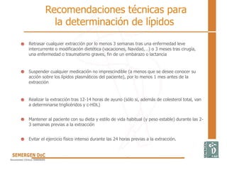Retrasar cualquier extracción por lo menos 3 semanas tras una enfermedad leve
intercurrente o modificación dietética (vacaciones, Navidad,…) o 3 meses tras cirugía,
una enfermedad o traumatismo graves, fin de un embarazo o lactancia
Suspender cualquier medicación no imprescindible (a menos que se desee conocer su
acción sobre los lípidos plasmáticos del paciente), por lo menos 1 mes antes de la
extracción
Realizar la extracción tras 12-14 horas de ayuno (sólo si, además de colesterol total, van
a determinarse triglicéridos y c-HDL)
Mantener al paciente con su dieta y estilo de vida habitual (y peso estable) durante las 2-
3 semanas previas a la extracción
Evitar el ejercicio físico intenso durante las 24 horas previas a la extracción.
Recomendaciones técnicas para
la determinación de lípidos
 