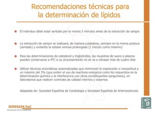 El individuo debe estar sentado por lo menos 5 minutos antes de la extracción de sangre
La extracción de sangre se realizará, de manera cuidadosa, siempre en la misma postura
(sentado) y evitando la estasis venosa prolongada (1 minuto como máximo)
Para las determinaciones de colesterol y triglicéridos, las muestras de suero o plasma
pueden conservarse a 4ºC si su procesamiento no se va a retrasar más de cuatro días
Utilizar técnicas enzimáticas automatizadas que minimicen la imprecisión e inexactitud a
un máximo del 3% (que eviten el uso de reactivos enérgicos como los requeridos en la
determinación química y la interferencia con otros constituyentes sanguíneos), en
laboratorios que realicen controles de calidad internos y externos
Adaptado de: Sociedad Española de Cardiología y Sociedad Española de Arteriosclerosis
Recomendaciones técnicas para
la determinación de lípidos
 