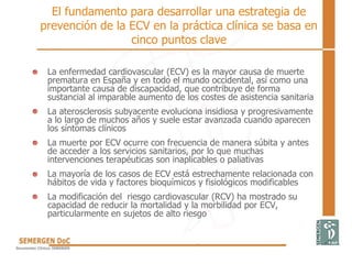 El fundamento para desarrollar una estrategia de
prevención de la ECV en la práctica clínica se basa en
cinco puntos clave
• La enfermedad cardiovascular (ECV) es la mayor causa de muerte
prematura en España y en todo el mundo occidental, así como una
importante causa de discapacidad, que contribuye de forma
sustancial al imparable aumento de los costes de asistencia sanitaria
• La aterosclerosis subyacente evoluciona insidiosa y progresivamente
a lo largo de muchos años y suele estar avanzada cuando aparecen
los síntomas clínicos
• La muerte por ECV ocurre con frecuencia de manera súbita y antes
de acceder a los servicios sanitarios, por lo que muchas
intervenciones terapéuticas son inaplicables o paliativas
• La mayoría de los casos de ECV está estrechamente relacionada con
hábitos de vida y factores bioquímicos y fisiológicos modificables
• La modificación del riesgo cardiovascular (RCV) ha mostrado su
capacidad de reducir la mortalidad y la morbilidad por ECV,
particularmente en sujetos de alto riesgo
 