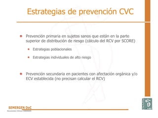 Estrategias de prevención CVC
• Prevención primaria en sujetos sanos que están en la parte
superior de distribución de riesgo (cálculo del RCV por SCORE)
Estrategias poblacionales
Estrategias individuales de alto riesgo
• Prevención secundaria en pacientes con afectación orgánica y/o
ECV establecida (no precisan calcular el RCV)
 