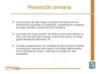 Prevención primaria
• Los pacientes de alto riesgo se pueden beneficiar de una
intervención orientada a la detección, estratificación mediante
las tablas SCORE y control del RCV individual
• Las tablas de riesgo pueden ser útiles no sólo para estimar el
RCV, sino también para evaluar la forma de reducir el riesgo
global abordando diferentes FR
• Se debe complementar con medidas de salud pública dirigidas
a la población general para reducir los niveles poblacionales
de los factores de riesgo y estimular los estilos de vida
saludables
 