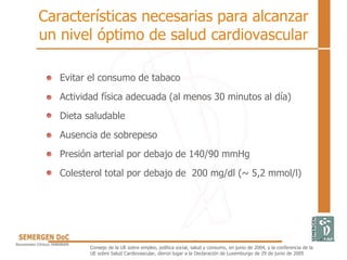 Características necesarias para alcanzar
un nivel óptimo de salud cardiovascular
• Evitar el consumo de tabaco
• Actividad física adecuada (al menos 30 minutos al día)
• Dieta saludable
• Ausencia de sobrepeso
• Presión arterial por debajo de 140/90 mmHg
• Colesterol total por debajo de 200 mg/dl (~ 5,2 mmol/l)
Consejo de la UE sobre empleo, política social, salud y consumo, en junio de 2004, y la conferencia de la
UE sobre Salud Cardiovascular, dieron lugar a la Declaración de Luxemburgo de 29 de junio de 2005
 