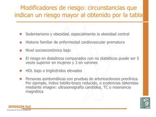 Modificadores de riesgo: circunstancias que
indican un riesgo mayor al obtenido por la tabla
• Sedentarismo y obesidad, especialmente la obesidad central
• Historia familiar de enfermedad cardiovascular prematura
• Nivel socioeconómico bajo
• El riesgo en diabéticos comparados con no diabéticos puede ser 5
veces superior en mujeres y 3 en varones
• HDL bajo o triglicéridos elevados
• Personas asintomáticas con pruebas de arteriosclerosis preclínica.
Por ejemplo, índice tobillo-brazo reducido, o evidencias obtenidas
mediante imagen: ultrasonografía carotídea, TC o resonancia
magnética
 