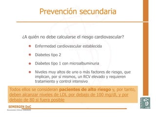 Prevención secundaria
¿A quién no debe calcularse el riesgo cardiovascular?
Enfermedad cardiovascular establecida
Diabetes tipo 2
Diabetes tipo 1 con microalbuminuria
Niveles muy altos de uno o más factores de riesgo, que
implican, por sí mismos, un RCV elevado y requieren
tratamiento y control intensivo
Todos ellos se consideran pacientes de alto riesgo y, por tanto,
deben alcanzar niveles de LDL por debajo de 100 mg/dl, y por
debajo de 80 si fuera posible
 