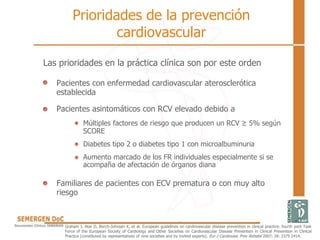 Prioridades de la prevención
cardiovascular
Las prioridades en la práctica clínica son por este orden
Pacientes con enfermedad cardiovascular aterosclerótica
establecida
Pacientes asintomáticos con RCV elevado debido a
Múltiples factores de riesgo que producen un RCV ≥ 5% según
SCORE
Diabetes tipo 2 o diabetes tipo 1 con microalbuminuria
Aumento marcado de los FR individuales especialmente si se
acompaña de afectación de órganos diana
Familiares de pacientes con ECV prematura o con muy alto
riesgo
Graham I, Atar D, Borch-Johnsen K, et al. European guidelines on cardiovascular disease prevention in clinical practice: fourth joint Task
Force of the European Society of Cardiology and Other Societies on Cardiovascular Disease Prevention in Clinical Prevention in Clinical
Practice (constituted by representatives of nine societies and by invited experts). Eur J Cardiovasc Prev Rehabil 2007; 28: 2375 2414.
 