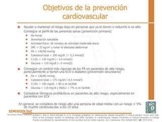 Objetivos de la prevención
cardiovascular
Ayudar a mantener el riesgo bajo en personas que ya lo tienen o reducirlo si es alto.
Conseguir el perfil de las personas sanas (prevención primaria)
No fumar
Alimentación saludable
Actividad física: 30 minutos de actividad moderada diaria
IMC < 25 kg/m2 y evitar la obesidad abdominal
PA < 140/90 mmHg
Colesterol total < 200 mg/dl (~ 5,2 mmol/l)
C-LDL < 130 mg/dl (~ 3,4 mmol/l)
Glucosa < 110 mg/dl (~ 6 mmol/l)
Conseguir un control más riguroso de los FR en pacientes de alto riesgo,
particularmente si tienen una ECV o diabetes (prevención secundaria)
PA < 130/80 mmHg
Colesterol total < 175 mg/dl (~4,5 mmol/l)
C-LDL < 100 mg/dl, < 80 si es factible
Glucosa < 110 mg/dl y HbA1c < 7% si es factible
Considerar fármacos profilácticos en pacientes de alto riesgo, especialmente en
pacientes con ECV
En general, se considera de riesgo alto una persona de edad media con un riesgo ≥ 5%
de muerte cardiovascular a los 10 años
Graham I, Atar D, Borch-Johnsen K, et al. European guidelines on cardiovascular disease prevention in clinical practice: fourth joint Task
Force of the European Society of Cardiology and Other Societies on Cardiovascular Disease Prevention in Clinical Prevention in Clinical
Practice (constituted by representatives of nine societies and by invited experts). Eur J Cardiovasc Prev Rehabil 2007; 28: 2375 2414.
 