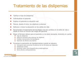 Tratamiento de las dislipemias
• Tipificar el tipo de dislipemia
• Individualizar el paciente
• Explicar al paciente su situación real
• Marcar, desde el inicio, los objetivos a alcanzar
• Reforzar o iniciar la educación en los estilos de vida
• Recomendar el tratamiento farmacológico tras los cambios en el estilo de vida o
desde el inicio en función del riesgo del paciente
• Elegir el fármaco idóneo para el paciente y a la dosis necesaria, teniendo en cuenta
Tipo de dislipemia
Potencia necesaria para alcanzar los objetivos
Posibles interacciones farmacológicas
Aparición de efectos secundarios
• Fomentar la asociación de hipolipemiantes cuando se requiera
Sinergismo para aumentar la potencia de los fármacos por separado
Dislipemias mixtas
Actuación sobre otras lipopartículas proaterogénicas
Otros efectos cardioprotectores
 