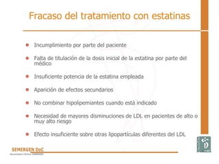 Fracaso del tratamiento con estatinas
• Incumplimiento por parte del paciente
• Falta de titulación de la dosis inicial de la estatina por parte del
médico
• Insuficiente potencia de la estatina empleada
• Aparición de efectos secundarios
• No combinar hipolipemiantes cuando está indicado
• Necesidad de mayores disminuciones de LDL en pacientes de alto o
muy alto riesgo
• Efecto insuficiente sobre otras lipopartículas diferentes del LDL
 