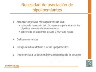 Necesidad de asociación de
hipolipemiantes
• Alcanzar objetivos más agresivos de LDL:
– cuando la reducción del LDL necesaria para alcanzar los
objetivos recomendados es elevada
– sobre todo en pacientes de alto y muy alto riesgo
• Dislipemias mixtas
• Riesgo residual debido a otras lipopartículas
• Intolerancia a la dosis máxima requerida de la estatina
 