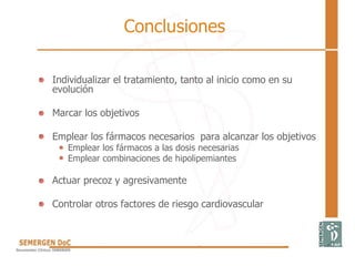 Conclusiones
• Individualizar el tratamiento, tanto al inicio como en su
evolución
• Marcar los objetivos
• Emplear los fármacos necesarios para alcanzar los objetivos
Emplear los fármacos a las dosis necesarias
Emplear combinaciones de hipolipemiantes
• Actuar precoz y agresivamente
• Controlar otros factores de riesgo cardiovascular
 