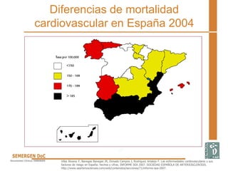 Diferencias de mortalidad
cardiovascular en España 2004
Villar Álvarez F, Banegas Banegas JR, Donado Campos J, Rodríguez Artalejo F. Las enfermedades cardiovasculares y sus
factores de riesgo en España: hechos y cifras. INFORME SEA 2007. SOCIEDAD ESPAÑOLA DE ARTERIOSCLEROSIS.
http://www.searteriosclerosis.com/web/contenidos/secciones/71/informe-sea-2007.
 