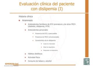 Evaluación clínica del paciente
con dislipemia (I)
Historia clínica
Anamnesis
Antecedentes familiares de ECV prematura y de otros FRCV
(diabetes, dislipemia, HTA)
Antecedentes personales
Presencia de ECV o pancreatitis
Presencia de FRCV convencionales
Característica de la dislipemia
Grado de intensidad
Edad de diagnóstico
Respuesta al tratamiento
Hábitos dietéticos
Actividad física
Consumo de tabaco y alcohol
 
