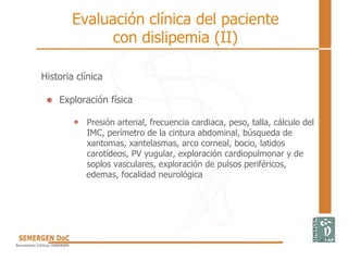 Historia clínica
Exploración física
Presión arterial, frecuencia cardiaca, peso, talla, cálculo del
IMC, perímetro de la cintura abdominal, búsqueda de
xantomas, xantelasmas, arco corneal, bocio, latidos
carotídeos, PV yugular, exploración cardiopulmonar y de
soplos vasculares, exploración de pulsos periféricos,
edemas, focalidad neurológica
Evaluación clínica del paciente
con dislipemia (II)
 