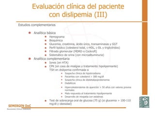 Estudios complementarios
Analítica básica
Hemograma
Bioquímica
Glucemia, creatinina, ácido úrico, transaminasas y GGT
Perfil lipídico (colesterol total, c-HDL, c-DL y triglicéridos)
Filtrado glomerular (MDRD o Cockroft)
Sistemático de orina (con microalbuminuria)
Analítica complementaria
Iones (en HTA)
CPK (en caso de mialgias y tratamiento hipolipemiante)
TSH en dislipemia confirmada si
Sospecha clínica de hipotiroidismo
Pacientes con colesterol > 300 mg/dl
Sospecha clínica de disbetalipoproteinemia
Diabéticos
Hipercolesterolemia de aparición > 50 años con valores previos
normales
Mala respuesta al tratamiento hipolipemiante
Desarrollo de miopatía con estatinas
Test de sobrecarga oral de glucosa (75 g) (si glucemia > 100-110
mg/dl y obesidad)
Evaluación clínica del paciente
con dislipemia (III)
 