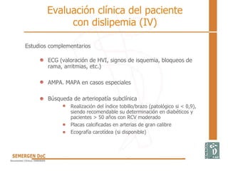 Estudios complementarios
ECG (valoración de HVI, signos de isquemia, bloqueos de
rama, arritmias, etc.)
AMPA. MAPA en casos especiales
Búsqueda de arteriopatía subclínica
Realización del índice tobillo/brazo (patológico si < 0,9),
siendo recomendable su determinación en diabéticos y
pacientes > 50 años con RCV moderado
Placas calcificadas en arterias de gran calibre
Ecografía carotídea (si disponible)
Evaluación clínica del paciente
con dislipemia (IV)
 