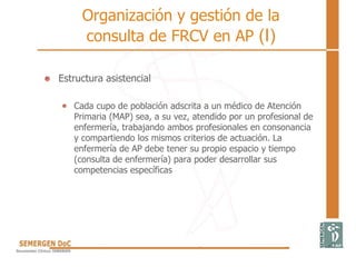 Organización y gestión de la
consulta de FRCV en AP (I)
• Estructura asistencial
Cada cupo de población adscrita a un médico de Atención
Primaria (MAP) sea, a su vez, atendido por un profesional de
enfermería, trabajando ambos profesionales en consonancia
y compartiendo los mismos criterios de actuación. La
enfermería de AP debe tener su propio espacio y tiempo
(consulta de enfermería) para poder desarrollar sus
competencias específicas
 