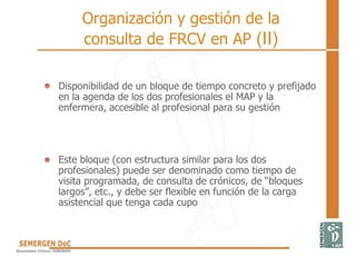 • Disponibilidad de un bloque de tiempo concreto y prefijado
en la agenda de los dos profesionales el MAP y la
enfermera, accesible al profesional para su gestión
• Este bloque (con estructura similar para los dos
profesionales) puede ser denominado como tiempo de
visita programada, de consulta de crónicos, de “bloques
largos”, etc., y debe ser flexible en función de la carga
asistencial que tenga cada cupo
Organización y gestión de la
consulta de FRCV en AP (II)
 